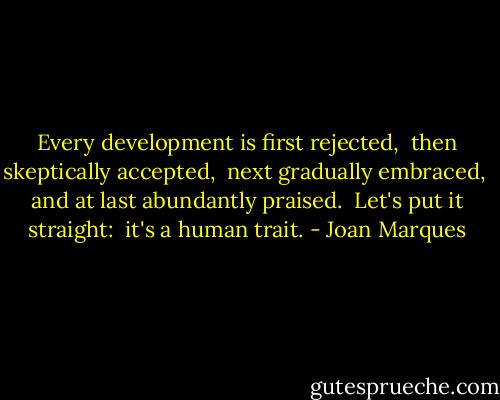 Every development is first rejected, <br />then skeptically accepted, <br />next gradually embraced, <br />and at last abundantly praised. <br />Let's put it straight: <br />it's a human trait. - Joan Marques
