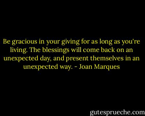 Be gracious in your giving for as long as you're living. The blessings will come back on an unexpected day, and present themselves in an unexpected way. - Joan Marques