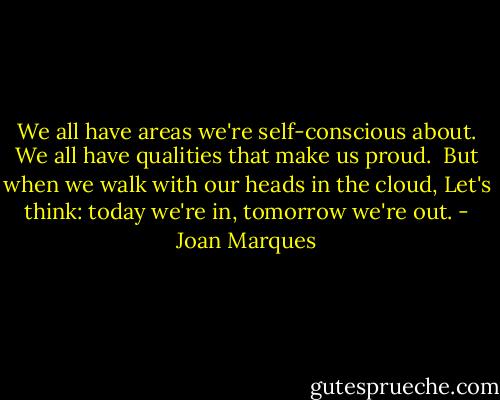 We all have areas we're self-conscious about.<br />We all have qualities that make us proud. <br />But when we walk with our heads in the cloud,<br />Let's think: today we're in, tomorrow we're out. - Joan Marques