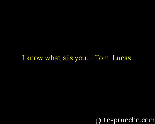 I know what ails you. - Tom  Lucas