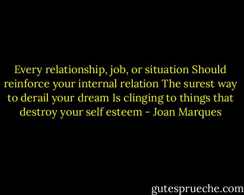 Every relationship, job, or situation<br />Should reinforce your internal relation<br />The surest way to derail your dream<br />Is clinging to things that destroy your self esteem - Joan Marques