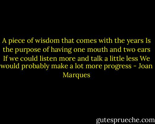 A piece of wisdom that comes with the years<br />Is the purpose of having one mouth and two ears<br />If we could listen more and talk a little less<br />We would probably make a lot more progress - Joan Marques