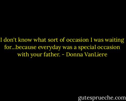 I don't know what sort of occasion I was waiting for...because everyday was a special occasion with your father. - Donna VanLiere