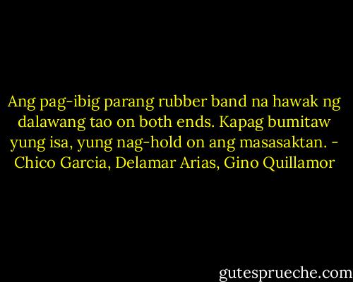 Ang pag-ibig parang rubber band na hawak ng dalawang tao on both ends. Kapag bumitaw yung isa, yung nag-hold on ang masasaktan. - Chico Garcia, Delamar Arias, Gino Quillamor