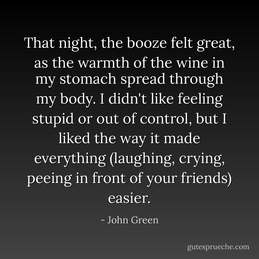 That night, the booze felt great, as the warmth of the wine in my stomach spread through my body. I didn't like feeling stupid or out of control, but I liked the way it made everything (laughing, crying, peeing in front of your friends) easier. - John Green