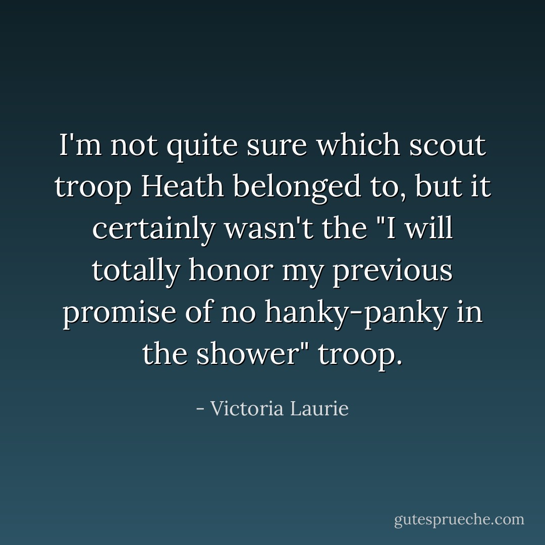 I'm not quite sure which scout troop Heath belonged to, but it certainly wasn't the "I will totally honor my previous promise of no hanky-panky in the shower" troop. - Victoria Laurie