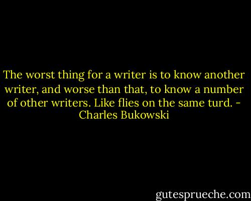 The worst thing for a writer is to know another writer, and worse than that, to know a number of other writers. Like flies on the same turd. - Charles Bukowski