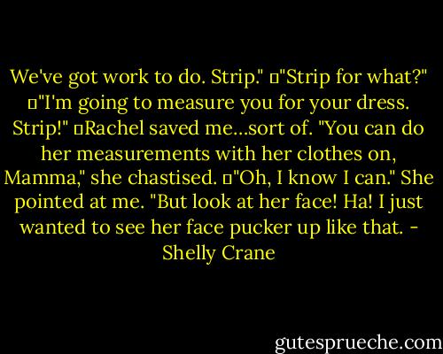 We've got work to do. Strip."<br />	"Strip for what?"<br />	"I'm going to measure you for your dress. Strip!"<br />	Rachel saved me…sort of. "You can do her measurements with her clothes on, Mamma," she chastised.<br />	"Oh, I know I can." She pointed at me. "But look at her face! Ha! I just wanted to see her face pucker up like that. - Shelly Crane