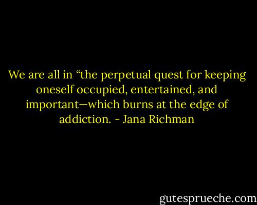We are all in “the perpetual quest for keeping oneself occupied, entertained, and important—which burns at the edge of addiction. - Jana Richman