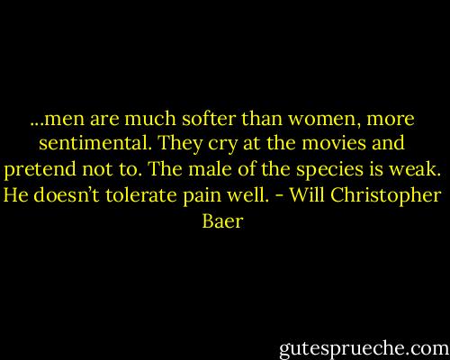 ...men are much softer than women, more sentimental. They cry at the movies and pretend not to. The male of the species is weak. He doesn’t tolerate pain well. - Will Christopher Baer