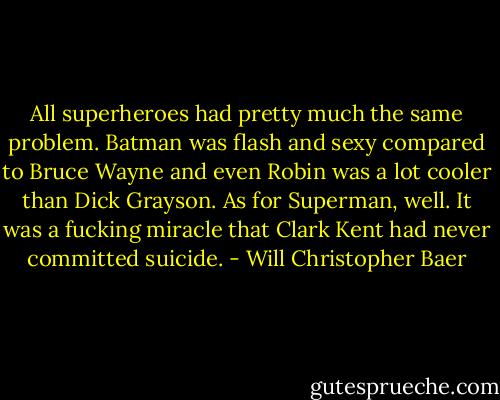 All superheroes had pretty much the same problem. Batman was flash and sexy compared to Bruce Wayne and even Robin was a lot cooler than Dick Grayson. As for Superman, well. It was a fucking miracle that Clark Kent had never committed suicide. - Will Christopher Baer