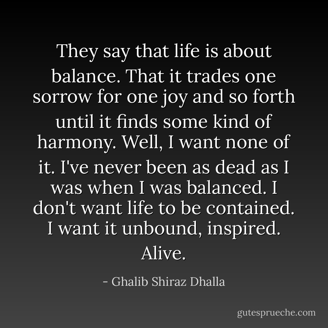They say that life is about balance. That it trades one sorrow for one joy and so forth until it finds some kind of harmony. Well, I want none of it. I've never been as dead as I was when I was balanced. I don't want life to be contained. I want it unbound, inspired. Alive. - Ghalib Shiraz Dhalla