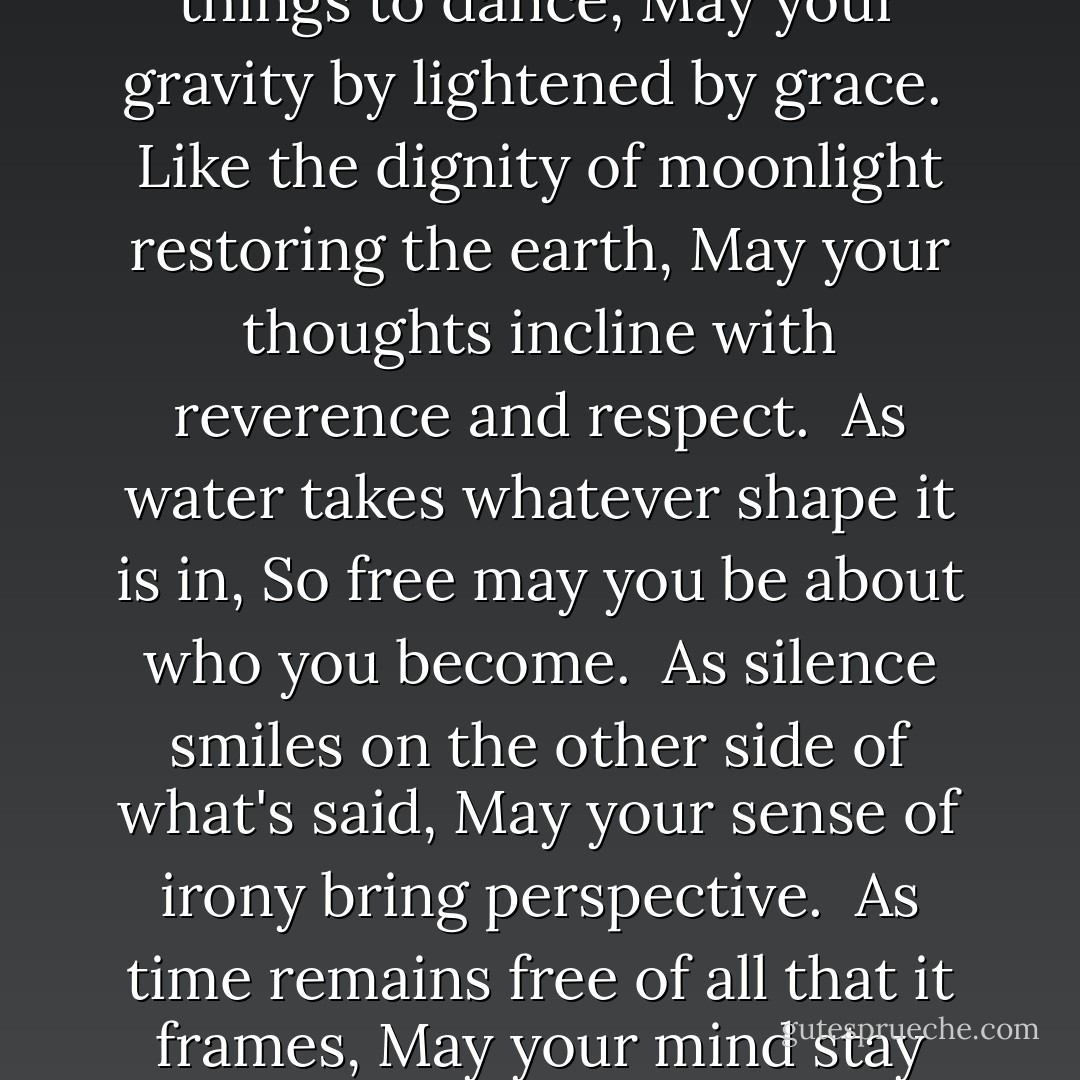 For Equilibrium, a Blessing:<br />Like the joy of the sea coming home to shore,<br />May the relief of laughter rinse through your soul.<br /><br />As the wind loves to call things to dance,<br />May your gravity by lightened by grace.<br /><br />Like the dignity of moonlight restoring the earth,<br />May your thoughts incline with reverence and respect.<br /><br />As water takes whatever shape it is in,<br />So free may you be about who you become.<br /><br />As silence smiles on the other side of what's said,<br />May your sense of irony bring perspective.<br /><br />As time remains free of all that it frames,<br />May your mind stay clear of all it names.<br /><br />May your prayer of listening deepen enough<br />to hear in the depths the laughter of god. - John O'Donohue