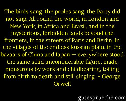 The birds sang, the proles sang. the Party did not sing. All round the world, in London and New York, in Africa and Brazil, and in the mysterious, forbidden lands beyond the frontiers, in the streets of Paris and Berlin, in the villages of the endless Russian plain, in the bazaars of China and Japan — everywhere stood the same solid unconquerable figure, made monstrous by work and childbearing, toiling from birth to death and still singing. - George Orwell