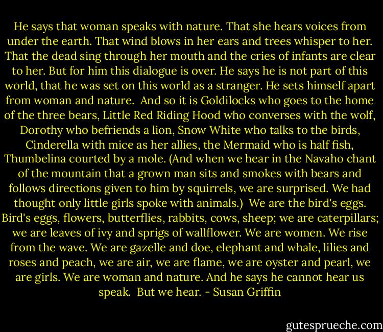 He says that woman speaks with nature. That she hears voices from under the earth. That wind blows in her ears and trees whisper to her. That the dead sing through her mouth and the cries of infants are clear to her. But for him this dialogue is over. He says he is not part of this world, that he was set on this world as a stranger. He sets himself apart from woman and nature.<br /><br />And so it is Goldilocks who goes to the home of the three bears, Little Red Riding Hood who converses with the wolf, Dorothy who befriends a lion, Snow White who talks to the birds, Cinderella with mice as her allies, the Mermaid who is half fish, Thumbelina courted by a mole. (And when we hear in the Navaho chant of the mountain that a grown man sits and smokes with bears and follows directions given to him by squirrels, we are surprised. We had thought only little girls spoke with animals.)<br /><br />We are the bird's eggs. Bird's eggs, flowers, butterflies, rabbits, cows, sheep; we are caterpillars; we are leaves of ivy and sprigs of wallflower. We are women. We rise from the wave. We are gazelle and doe, elephant and whale, lilies and roses and peach, we are air, we are flame, we are oyster and pearl, we are girls. We are woman and nature. And he says he cannot hear us speak.<br /><br />But we hear. - Susan Griffin