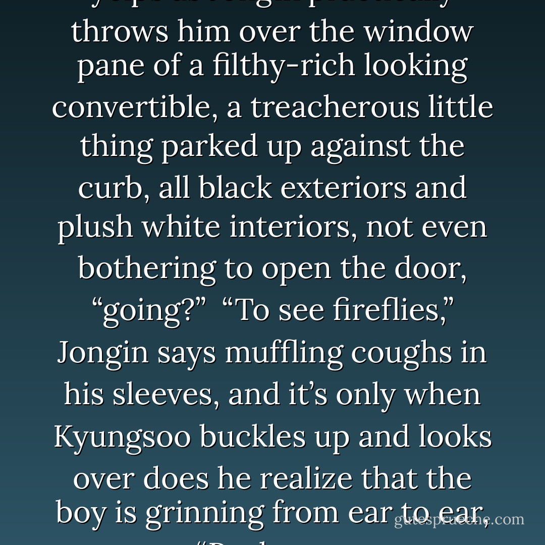 Where are we—” Kyungsoo yelps as Jongin practically throws him over the window pane of a filthy-rich looking convertible, a treacherous little thing parked up against the curb, all black exteriors and plush white interiors, not even bothering to open the door, “going?”<br /><br />“To see fireflies,” Jongin says muffling coughs in his sleeves, and it’s only when Kyungsoo buckles up and looks over does he realize that the boy is grinning from ear to ear, “Real ones. - Changdictator