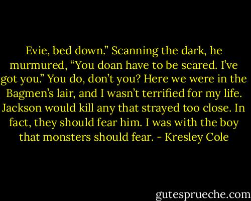 Evie, bed down.” Scanning the dark, he murmured, “You doan have to be scared. I’ve got you.”<br />You do, don’t you? Here we were in the Bagmen’s lair, and I wasn’t terrified for my life. Jackson would kill<br />any that strayed too close. In fact, they should fear him.<br />I was with the boy that monsters should fear. - Kresley Cole