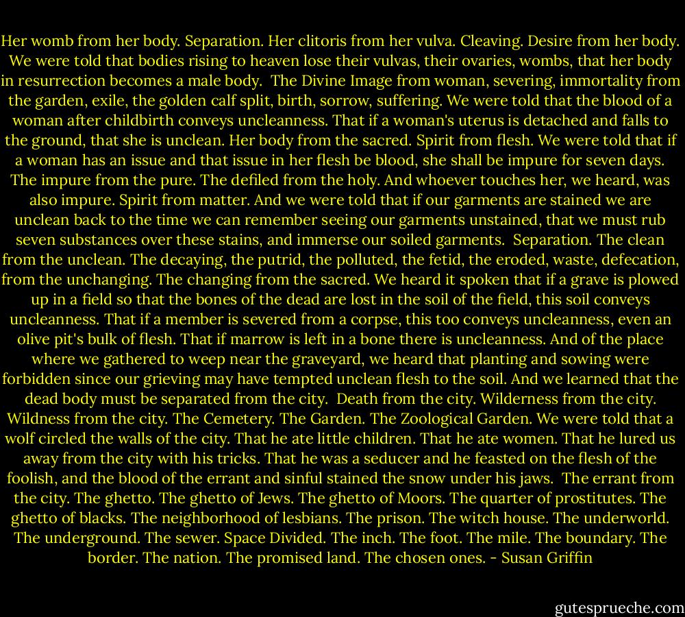 Her womb from her body. Separation. Her clitoris from her vulva. Cleaving. Desire from her body. We were told that bodies rising to heaven lose their vulvas, their ovaries, wombs, that her body in resurrection becomes a male body.<br /><br />The Divine Image from woman, severing, immortality from the garden, exile, the golden calf split, birth, sorrow, suffering. We were told that the blood of a woman after childbirth conveys uncleanness. That if a woman's uterus is detached and falls to the ground, that she is unclean. Her body from the sacred. Spirit from flesh. We were told that if a woman has an issue and that issue in her flesh be blood, she shall be impure for seven days. The impure from the pure. The defiled from the holy. And whoever touches her, we heard, was also impure. Spirit from matter. And we were told that if our garments are stained we are unclean back to the time we can remember seeing our garments unstained, that we must rub seven substances over these stains, and immerse our soiled garments.<br /><br />Separation. The clean from the unclean. The decaying, the putrid, the polluted, the fetid, the eroded, waste, defecation, from the unchanging. The changing from the sacred. We heard it spoken that if a grave is plowed up in a field so that the bones of the dead are lost in the soil of the field, this soil conveys uncleanness. That if a member is severed from a corpse, this too conveys uncleanness, even an olive pit's bulk of flesh. That if marrow is left in a bone there is uncleanness. And of the place where we gathered to weep near the graveyard, we heard that planting and sowing were forbidden since our grieving may have tempted unclean flesh to the soil. And we learned that the dead body must be separated from the city.<br /><br />Death from the city. Wilderness from the city. Wildness from the city. The Cemetery. The Garden. The Zoological Garden. We were told that a wolf circled the walls of the city. That he ate little children. That he ate women. That he lured us away from the city with his tricks. That he was a seducer and he feasted on the flesh of the foolish, and the blood of the errant and sinful stained the snow under his jaws.<br /><br />The errant from the city. The ghetto. The ghetto of Jews. The ghetto of Moors. The quarter of prostitutes. The ghetto of blacks. The neighborhood of lesbians. The prison. The witch house. The underworld. The underground. The sewer. Space Divided. The inch. The foot. The mile. The boundary. The border. The nation. The promised land. The chosen ones. - Susan Griffin