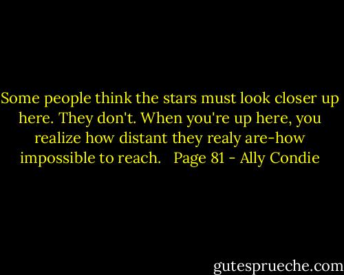 Some people think the stars must look closer up here.<br />They don't.<br />When you're up here, you realize how distant they realy are-how impossible to reach. <br /><br />Page 81 - Ally Condie