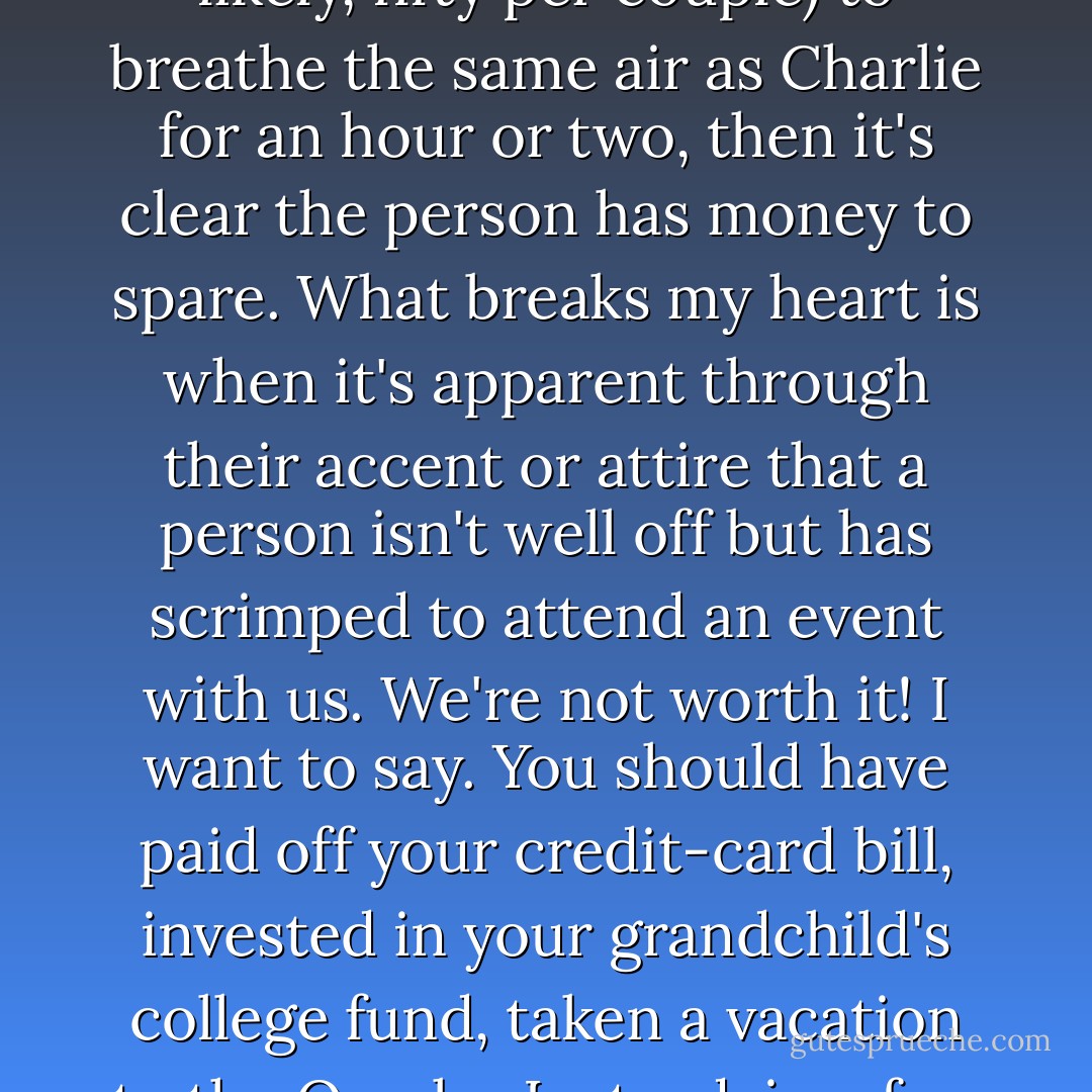 I've always found the thousand dollar dinners more unsettling than the twenty-five-thousand dollar ones --- if someone pays the Republican National Committee twenty-five thousand dollars (or, more likely, fifty per couple) to breathe the same air as Charlie for an hour or two, then it's clear the person has money to spare. What breaks my heart is when it's apparent through their accent or attire that a person isn't well off but has scrimped to attend an event with us. We're not worth it! I want to say. You should have paid off your credit-card bill, invested in your grandchild's college fund, taken a vacation to the Ozarks. Instead, in a few weeks, they receive in the mail a photo with one or both of us, signed by an autopen, which they can frame so that we might grin out into their living room for years to come. - Curtis Sittenfeld