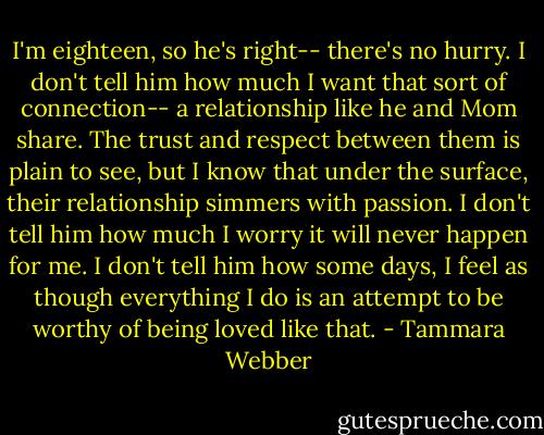 I'm eighteen, so he's right-- there's no hurry. I don't tell him how much I want that sort of connection-- a relationship like he and Mom share. The trust and respect between them is plain to see, but I know that under the surface, their relationship simmers with passion. I don't tell him how much I worry it will never happen for me. I don't tell him how some days, I feel as though everything I do is an attempt to be worthy of being loved like that. - Tammara Webber