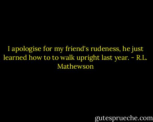 I apologise for my friend's rudeness, he just learned how to to walk upright last year. - R.L. Mathewson