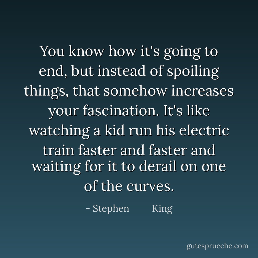 You know how it's going to end, but instead of spoiling things, that somehow increases your fascination. It's like watching a kid run his electric train faster and faster and waiting for it to derail on one of the curves. - Stephen         King
