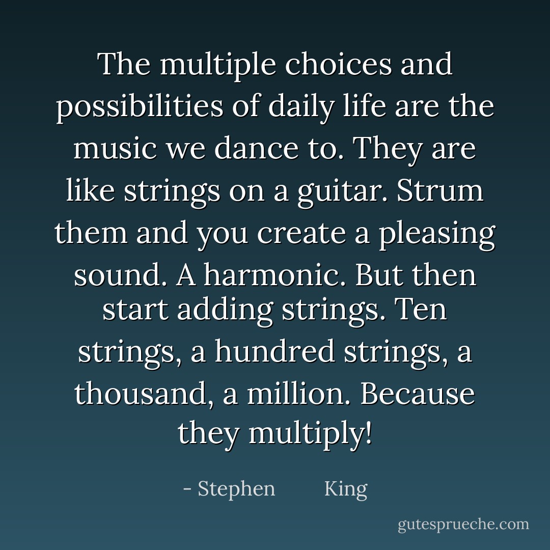 The multiple choices and possibilities of daily life are the music we dance to. They are like strings on a guitar. Strum them and you create a pleasing sound. A harmonic. But then start adding strings. Ten strings, a hundred strings, a thousand, a million. Because they multiply! - Stephen         King
