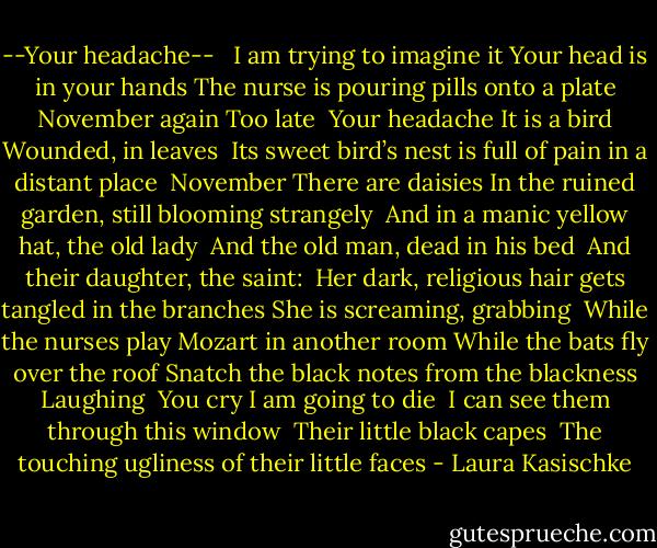 --Your headache--<br /><br /><br />I am trying to imagine it<br />Your head is in your hands<br />The nurse is pouring pills onto a plate<br />November again<br />Too late<br /><br />Your headache<br />It is a bird<br />Wounded, in leaves<br /><br />Its sweet bird’s nest is full of pain in a distant place<br /><br />November<br />There are daisies<br />In the ruined garden, still blooming strangely<br /><br />And in a manic yellow hat, the old lady<br /><br />And the old man, dead in his bed<br /><br />And their daughter, the saint:<br /><br />Her dark, religious hair gets tangled in the branches<br />She is screaming, grabbing<br /><br />While the nurses play Mozart in another room<br />While the bats fly over the roof<br />Snatch the black notes from the blackness<br />Laughing<br /><br />You cry<br />I am going to die<br /><br />I can see them through this window<br /><br />Their little black capes<br /><br />The touching ugliness of their little faces - Laura Kasischke