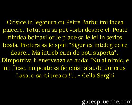 Orisice in legatura cu Petre Barbu imi facea placere. Totul era sa pot vorbi despre el. Poate fiindca bolnavilor le place sa le iei in serios boala. Prefera sa le spui: "Sigur ca inteleg ce te doare... Ma intreb cum de poti suporta"... Dimpotriva ii enerveaza sa auda: "Nu ai nimic, e un fleac, nu poate sa fie chiar atat de dureros. Lasa, o sa iti treaca !"... - Cella Serghi