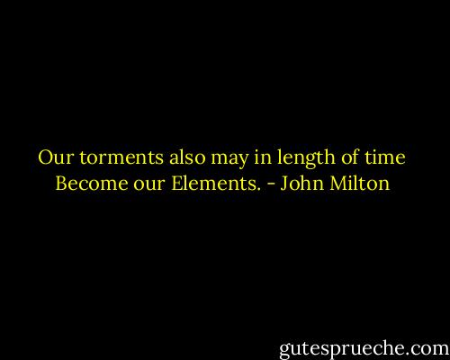 Our torments also may in length of time<br />Become our Elements. - John Milton