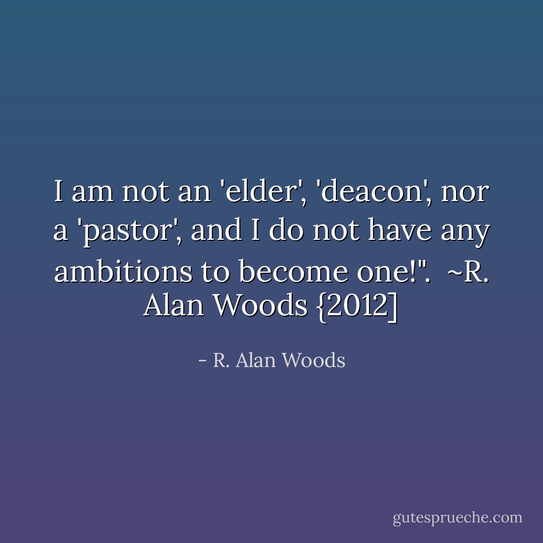 I am not an 'elder', 'deacon', nor a 'pastor', and I do not have any ambitions to become one!".<br /><br />~R. Alan Woods {2012] - R. Alan Woods