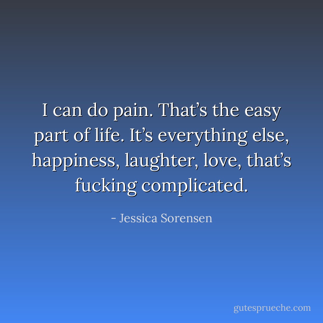 I can do pain. That’s the easy part of life. It’s everything else, happiness, laughter, love, that’s fucking complicated. - Jessica Sorensen