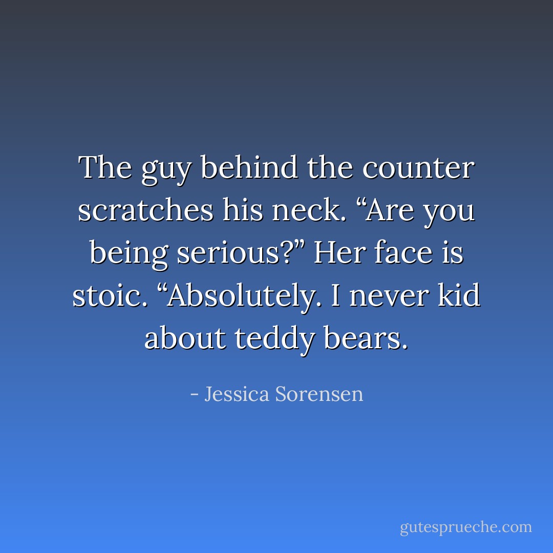 The guy behind the counter scratches his neck. “Are you being serious?” Her face is stoic. “Absolutely. I never kid about teddy bears. - Jessica Sorensen