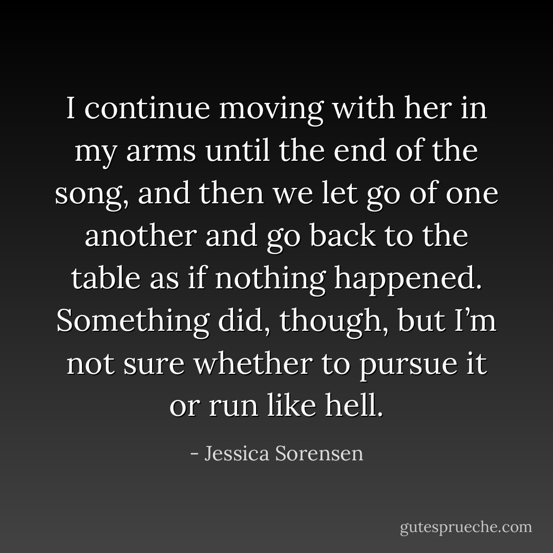 I continue moving with her in my arms until the end of the song, and then we let go of one another and go back to the table as if nothing happened. Something did, though, but I’m not sure whether to pursue it or run like hell. - Jessica Sorensen