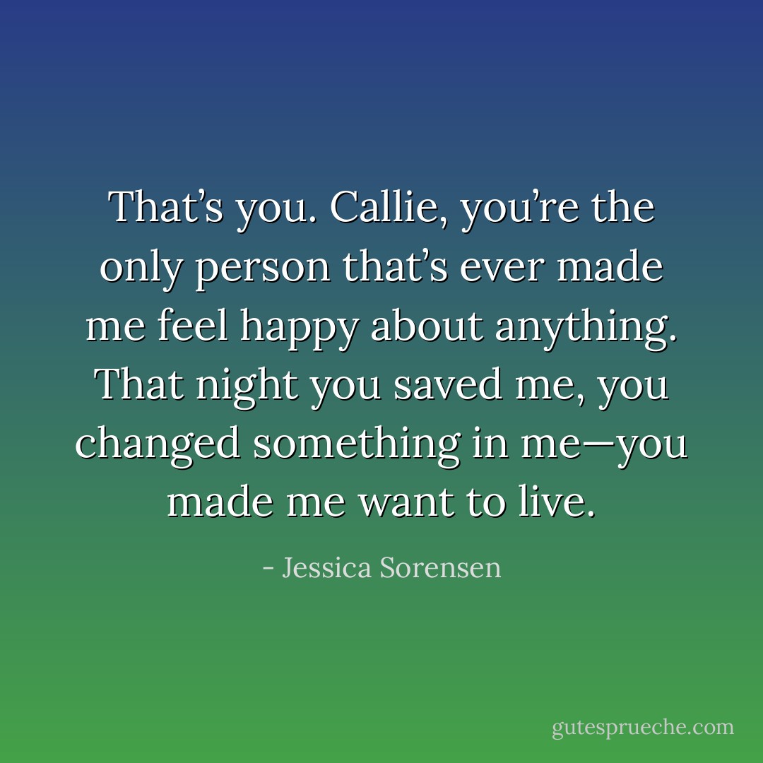 That’s you. Callie, you’re the only person that’s ever made me feel happy about anything. That night you saved me, you changed something in me—you made me want to live. - Jessica Sorensen