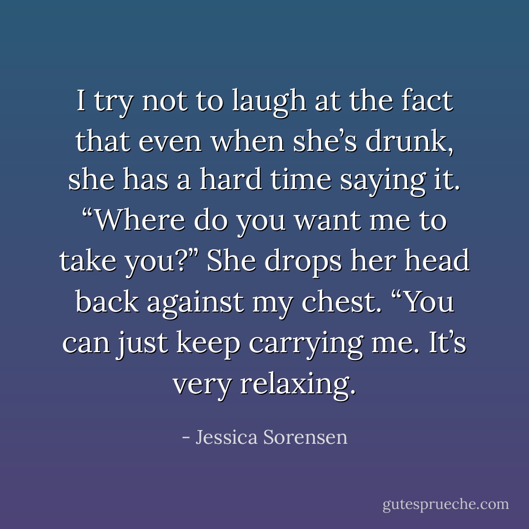I try not to laugh at the fact that even when she’s drunk, she has a hard time saying it. “Where do you want me to take you?” She drops her head back against my chest. “You can just keep carrying me. It’s very relaxing. - Jessica Sorensen