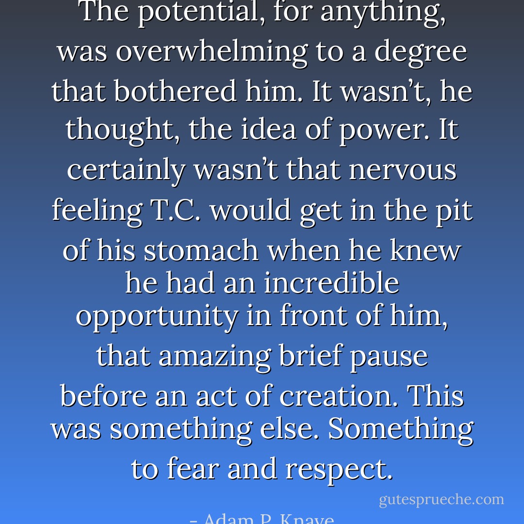 The potential, for anything, was overwhelming to a degree that bothered him. It wasn’t, he thought, the idea of power. It certainly wasn’t that nervous feeling T.C. would get in the pit of his stomach when he knew he had an incredible opportunity in front of him, that amazing brief pause before an act of creation. This was something else. Something to fear and respect. - Adam P. Knave