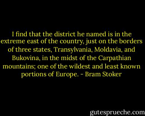I find that the district he named is in the extreme east of the country, just on the borders of three states, Transylvania, Moldavia, and Bukovina, in the midst of the Carpathian mountains; one of the wildest and least known portions of Europe. - Bram Stoker