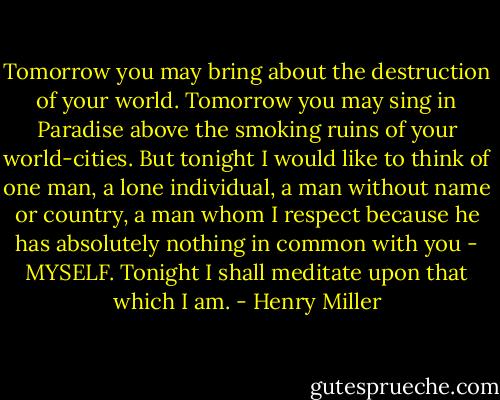 Tomorrow you may bring about the destruction of your world. Tomorrow you may sing in Paradise above the smoking ruins of your world-cities. But tonight I would like to think of one man, a lone individual, a man without name or country, a man whom I respect because he has absolutely nothing in common with you - MYSELF. Tonight I shall meditate upon that which I am. - Henry Miller
