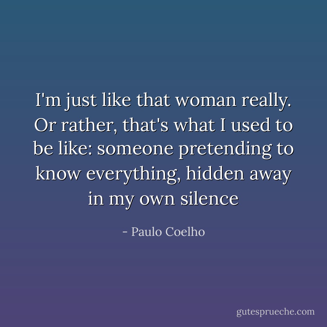 I'm just like that woman really. Or rather, that's what I<br />used to be like: someone pretending to know everything,<br />hidden away in my own silence - Paulo Coelho