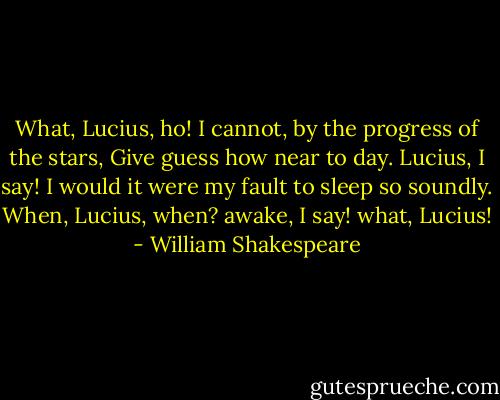 What, Lucius, ho!<br />I cannot, by the progress of the stars,<br />Give guess how near to day. Lucius, I say!<br />I would it were my fault to sleep so soundly.<br />When, Lucius, when? awake, I say! what, Lucius! - William Shakespeare
