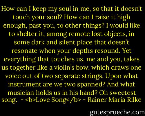 How can I keep my soul in me, so that<br />it doesn’t touch your soul? How can I raise<br />it high enough, past you, to other things?<br />I would like to shelter it, among remote<br />lost objects, in some dark and silent place<br />that doesn’t resonate when your depths resound.<br />Yet everything that touches us, me and you,<br />takes us together like a violin’s bow,<br />which draws one voice out of two separate strings.<br />Upon what instrument are we two spanned?<br />And what musician holds us in his hand?<br />Oh sweetest song.<br /><br />- <b>Love Song</b> - Rainer Maria Rilke