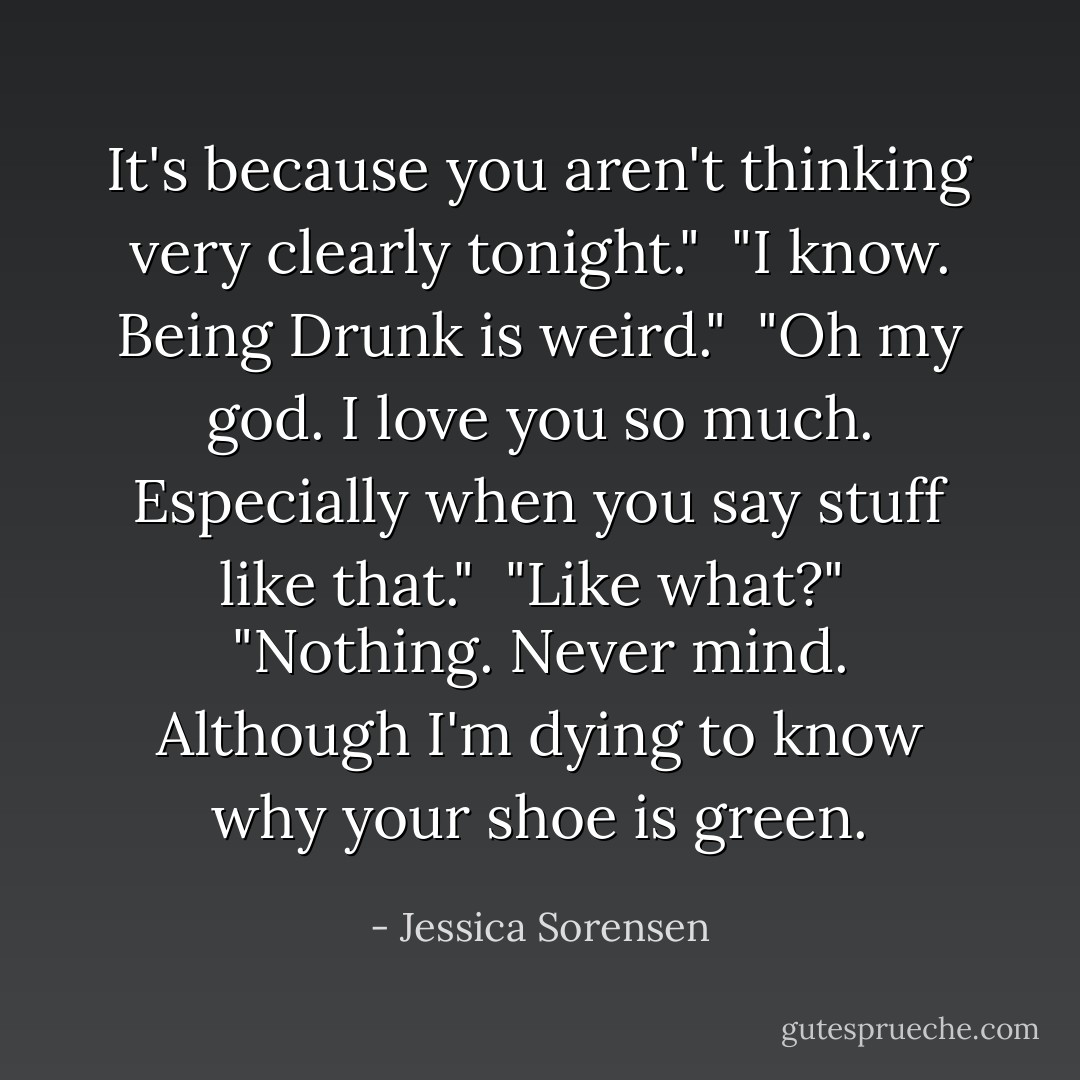 It's because you aren't thinking very clearly tonight."<br /><br />"I know. Being Drunk is weird."<br /><br />"Oh my god. I love you so much. Especially when you say stuff like that."<br /><br />"Like what?"<br /><br />"Nothing. Never mind. Although I'm dying to know why your shoe is green. - Jessica Sorensen