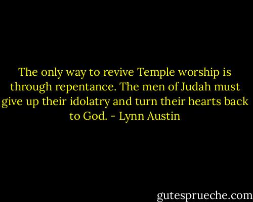 The only way to revive Temple worship is through repentance. The men of Judah must give up their idolatry and turn their hearts back to God. - Lynn Austin