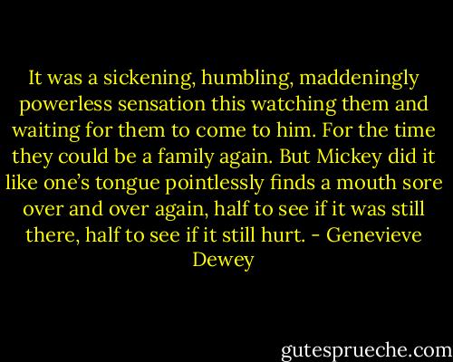 It was a sickening, humbling, maddeningly powerless sensation this watching them and waiting for them to come to him. For the time they could be a family again. But Mickey did it like one’s tongue pointlessly finds a mouth sore over and over again, half to see if it was still there, half to see if it still hurt. - Genevieve Dewey