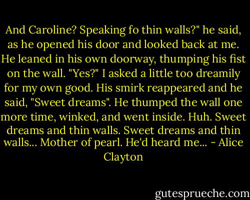 And Caroline? Speaking fo thin walls?" he said, as he opened his door and looked back at me. He leaned in his own doorway, thumping his fist on the wall.<br />"Yes?" I asked a little too dreamily for my own good.<br />His smirk reappeared and he said, "Sweet dreams".<br />He thumped the wall one more time, winked, and went inside.<br />Huh. Sweet dreams and thin walls. Sweet dreams and thin walls...<br />Mother of pearl. He'd heard me... - Alice Clayton