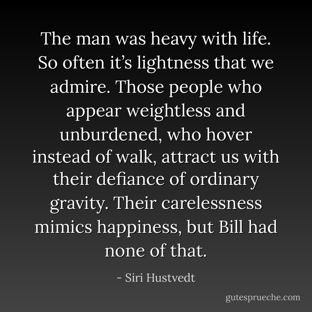 The man was heavy with life. So often it’s lightness that we admire. Those people who appear weightless and unburdened, who hover instead of walk, attract us with their defiance of ordinary gravity. Their carelessness mimics happiness, but Bill had none of that. - Siri Hustvedt
