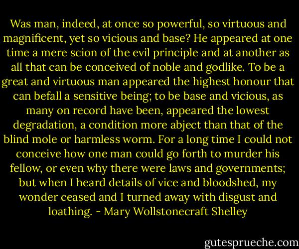 Was man, indeed, at once so powerful, so virtuous and magnificent, yet so vicious and base? He appeared at one time a mere scion of the evil principle and at another as all that can be conceived of noble and godlike. To be a great and virtuous man appeared the highest honour that can befall a sensitive being; to be base and vicious, as many on record have been, appeared the lowest degradation, a condition more abject than that of the blind mole or harmless worm. For a long time I could not conceive how one man could go forth to murder his fellow, or even why there were laws and governments; but when I heard details of vice and bloodshed, my wonder ceased and I turned away with disgust and loathing. - Mary Wollstonecraft Shelley