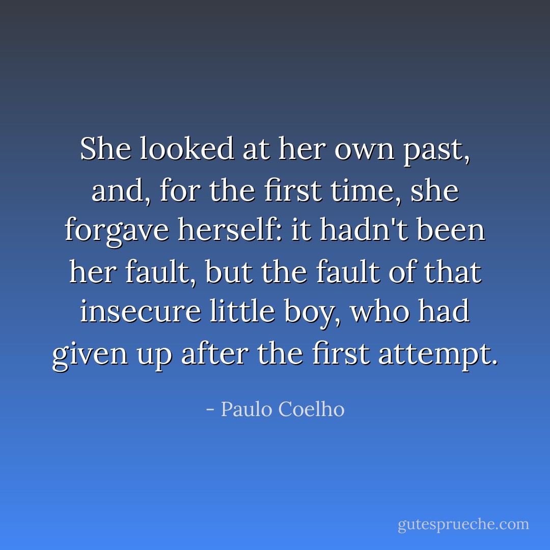 She looked at her own past, and, for the first time, she forgave herself: it hadn't been<br />her fault, but the fault<br />of that insecure little boy, who had given up after the first attempt. - Paulo Coelho